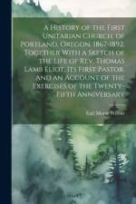 A History of the First Unitarian Church, of Portland, Oregon. 1867-1892. Together With a Sketch of the Life of Rev. Thomas Lamb Eliot, Its First Pastor. And an Account of the Exercises of the Twenty-fifth Anniversary af Earl Morse 1866-1956 Wilbur
