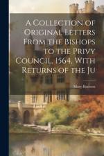 A Collection of Original Letters From the Bishops to the Privy Council, 1564, With Returns of the Ju af Mary Bateson