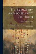 The Symmetry and Solidarity of Truth; or, Philosophy, Theology and Religion Harmonious and Interdependent af Mary Catharine Irvine