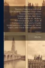 Travels Through the Low Countries, Germany, Italy and France, With Curious Observations, Natural, Topographical, Moral, Physiological, & c. Also, A Catalogue of Plants, Found Spontaneously Growing in Those Parts, and Their Virtues. Volume; Volume 2 af Ray John 1627-1705