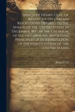 Speech of Henry Clay, of Kentucky, on Certain Resolutions Offered to the Senate of the United States in December, 1837, by Mr. Calhoun, of South Carolina, Involving Principles of Interpretation of the Constitution of the United States; af Henry Clay