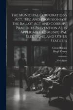 The Municipal Corporations Act, 1882, and Provisions of the Ballot Act and Corrupt Practices Prevention Acts Applicable to Municipal Elections, and Other Statutes af Great Britain