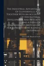 The Industrial Advantages Of Gloversville, N.y., Together With An Account Of Her Material Development And Progress And A Series Of Comprehensive Sketches Of Her Representative Business Enterprises