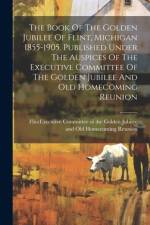 The Book Of The Golden Jubilee Of Flint, Michigan 1855-1905. Published Under The Auspices Of The Executive Committee Of The Golden Jubilee And Old Homecoming Reunion