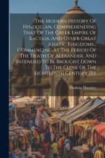The Modern History Of Hindostan, Comprehending That Of The Greek Empire Of Bactria, And Other Great Asiatic Kingdoms... Commencing At The Period Of The Death Of Alexander, And Intended To Be Brought Down To The Close Of The Eighteenth Century [by af Thomas Maurice