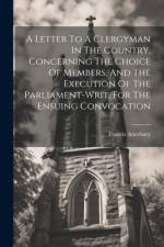 A Letter To A Clergyman In The Country, Concerning The Choice Of Members, And The Execution Of The Parliament-writ, For The Ensuing Convocation af Francis Atterbury