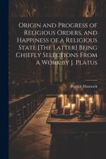 Origin and Progress of Religious Orders, and Happiness of a Religious State [The Latter] Being Chiefly Selections From a Work by J. Platus af Patrick Mannock