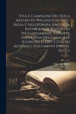 Vita E Campagne Del Duca Arturo Di Wellington Nell' India E Nell'europa Sino Alla Battaglia Di Waterloo Inclusivamente, Estratte Dall'opera Del Cavaliere (giorgio) Elliot E D'altri Autentici Documenti Inediti. Di G. L af Giorgio Elliot
