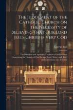 The Judgement of the Catholic Church on the Necessity of Believing That our Lord Jesus Christ is Very God; The Primitive and Apostolic Tradition of the Doctrine Concerning the Divinity of our Saviour Jesus Christ; and, Brief Animadversions on a Treatise af George Bull