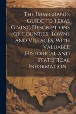 The Immigrants Guide to Texas Giving Descriptions of Counties, Towns and Villages, With Valuable Historical and Statistical Information ..