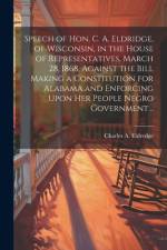 Speech of Hon. C. A. Eldridge, of Wisconsin, in the House of Representatives, March 28, 1868, Against the Bill Making a Constitution for Alabama and Enforcing Upon her People Negro Government .. af Charles A 1820-1896 Eldredge