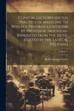 Clinical Lectures on the Practice of Medicine. To Which is Prefixed a Criticism by Professor Trousseau. Reprinted From the 2d ed. (Edited by the Late Dr. Neligan.); Volume 1 af Robert James Graves