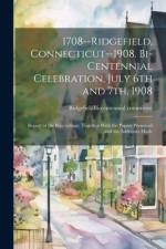 1708--Ridgefield, Connecticut--1908. Bi-centennial Celebration, July 6th and 7th, 1908; Report of the Proceedings, Together With the Papers Presented and the Addresses Made