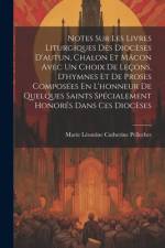 Notes Sur Les Livres Liturgiques Des Diocèses D'autun, Chalon Et Mâcon Avec Un Choix De Leçons, D'hymnes Et De Proses Composées En L'honneur De Quelques Saints Spécialement Honorés Dans Ces Diocèses af M[arie LÃ©ontine Catherine] Pellechet