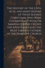The History of the Lives, Acts, and Martyrdoms of Those Blessed Christians, Who Were Cotemporary With, Or Immediately Succeeded the Apostles As Also the Most Eminent Fathers of the Primitive Church