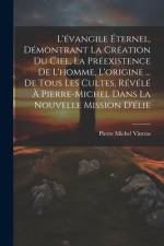L'évangile Éternel, Démontrant La Création Du Ciel, La Préexistence De L'homme, L'origine ... De Tous Les Cultes, Révélé À Pierre-Michel Dans La Nouvelle Mission D'élie af Pierre Michel Vintras