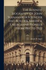 The Business Biography Of John Wanamaker Founder And Builder America S Merchant Pioneer From 1861 To 1922