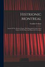 Histrionic Montreal: Annals Of The Montreal Stage, With Biographical And Critical Notices Of The Plays And Players Of A Century af Franklin Graham