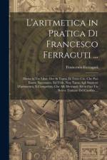L'aritmetica in Pratica Di Francesco Ferraguti ...: Divisa in Tre Libri, Ove Si Tratta Di Tutto Ciò, Che Può Essere Necessario, Ed Utile, Non Tanto Ag af Francesco Ferraguti
