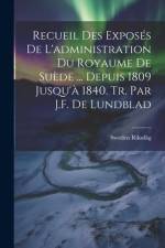Recueil Des Exposés De L'administration Du Royaume De Suède ... Depuis 1809 Jusqu'à 1840. Tr. Par J.F. De Lundblad af Sweden Riksdåg