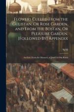 Flowers Culled From the Gulistan, Or Rose Garden, and From the Bostan, Or Pleasure Garden. [Followed By] Appendix: An Extr. From the Mesnavi, of Jelal af Sa'dî
