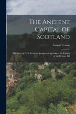 The Ancient Capital of Scotland: The Story of Perth From the Invasion of Agricola to the Passing of the Reform Bill