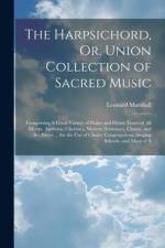 The Harpsichord, Or, Union Collection of Sacred Music: Comprising A Great Variety of Psalm and Hymn Tunes of All Metres, Anthems, Choruses, Motetts, S af Leonard Marshall