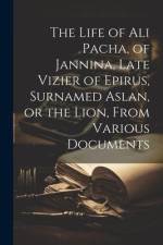 The Life of Ali Pacha, of Jannina, Late Vizier of Epirus, Surnamed Aslan, or the Lion, From Various Documents af Anonymous