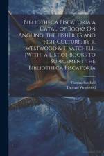 Bibliotheca Piscatoria a Catal. of Books On Angling, the Fisheries and Fish-Culture, by T. Westwood & T. Satchell. [With] a List of Books to Supplemen