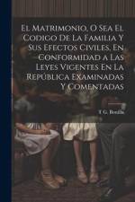 El Matrimonio, O Sea El Codigo De La Familia Y Sus Efectos Civiles, En Conformidad a Las Leyes Vigentes En La República Examinadas Y Comentadas af T G Bonilla