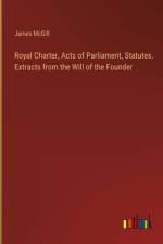 Royal Charter, Acts of Parliament, Statutes. Extracts from the Will of the Founder af James McGill