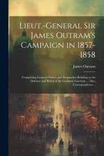 Lieut.-General Sir James Outram's Campaign in 1857-1858: Comprising General Orders and Despatches Relating to the Defence and Relief of the Lucknow Ga af James Outram