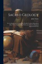 Sacred Geology; Or, the Scriptural Account of the World's Creation Maintained [By J. Tudor. Papers, Orig. Publ in the Church of England Quarterly Revi af John Tudor