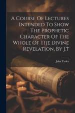 A Course Of Lectures Intended To Show The Prophetic Character Of The Whole Of The Divine Revelation, By J.t af John Tudor