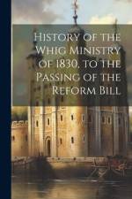 History of the Whig Ministry of 1830, to the Passing of the Reform Bill af Anonymous