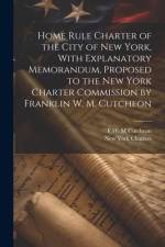 Home Rule Charter of the City of New York, With Explanatory Memorandum, Proposed to the New York Charter Commission by Franklin W. M. Cutcheon af New York Charters