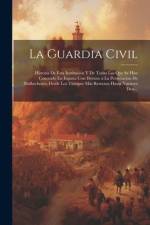 La Guardia Civil: Historia De Esta Institución Y De Todas Las Que Se Han Conocido En España Con Destino a La Persecución De Malhechores, af Anonymous