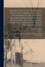 A Narrative of the Manner in Which the Campaign Against the Indians, in the Year One Thousand Seven Hundred and Ninety-One, Was Conducted, Under the C af Arthur St Clair