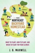 Your Northeast Backyard Homestead: What to Plant, How to Plant, and When to Plant for Your Climate af J. B. Maxwell