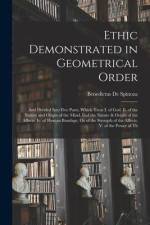 Ethic Demonstrated in Geometrical Order: And Divided Into Five Parts, Which Treat I. of God. Ii. of the Nature and Origin of the Mind. Iiiof the Natur af Benedictus de Spinoza
