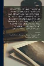 Money Trust Investigation. Investigation of Financial and Monetary Conditions in the United States Under House Resolutions Nos.429 and 504, Before a S af United States Congress House Commi