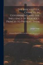 The Mischiefs of Changes in Government, and the Influence of Religious Princes to Prevent Them: A Sermon Preach'd Before the Mayor and Corporation of af Joseph Trapp