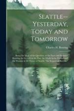 Seattle--yesterday, Today and Tomorrow; Being the Meat of the Question, or the Facts and Statistics Showing the Growth in the Past, the Might in the P af Charles H. ]. [Bunting