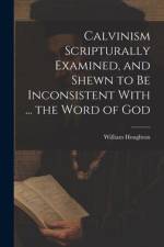 Calvinism Scripturally Examined, and Shewn to Be Inconsistent With ... the Word of God af William Houghton