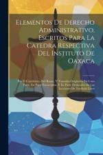 Elementos De Derecho Administrativo, Escritos Para La Catedra Respectiva Del Instituto De Oaxaca: Por El Catedrático Del Ramo, Y Tomados Originales En af Anonymous