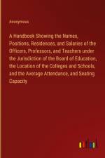 A Handbook Showing the Names, Positions, Residences, and Salaries of the Officers, Professors, and Teachers under the Jurisdiction of the Board of Education, the Location of the Colleges and Schools, and the Average Attendance, and Seating Capacity af Anonymous