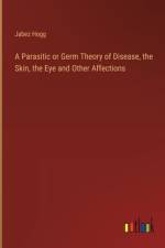 A Parasitic or Germ Theory of Disease, the Skin, the Eye and Other Affections af Jabez Hogg