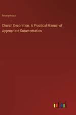 Church Decoration. A Practical Manual of Appropriate Ornamentation