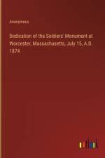 Dedication of the Soldiers' Monument at Worcester, Massachusetts, July 15, A.D. 1874