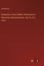 Dedication of the Soldiers' Monument at Worcester, Massachusetts, July 15, A.D. 1874